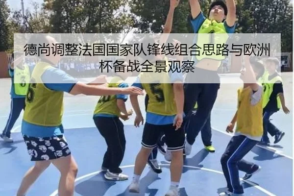 德尚调整法国国家队锋线组合思路与欧洲杯备战全景观察