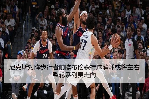 尼克斯对阵步行者前瞻布伦森持球消耗或将左右整轮系列赛走向