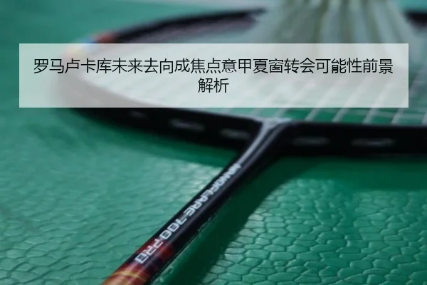 罗马卢卡库未来去向成焦点意甲夏窗转会可能性前景解析