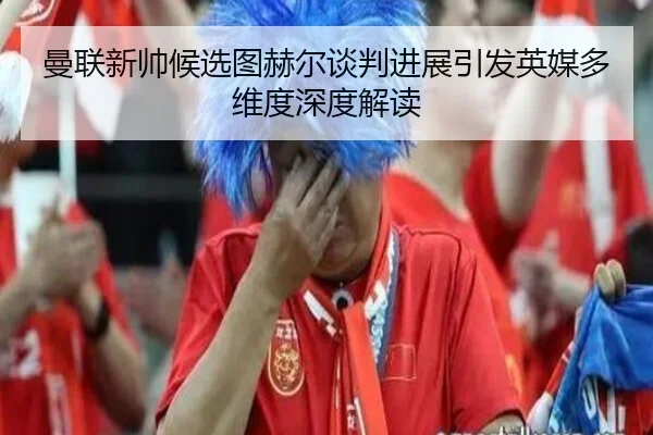 曼联新帅候选图赫尔谈判进展引发英媒多维度深度解读