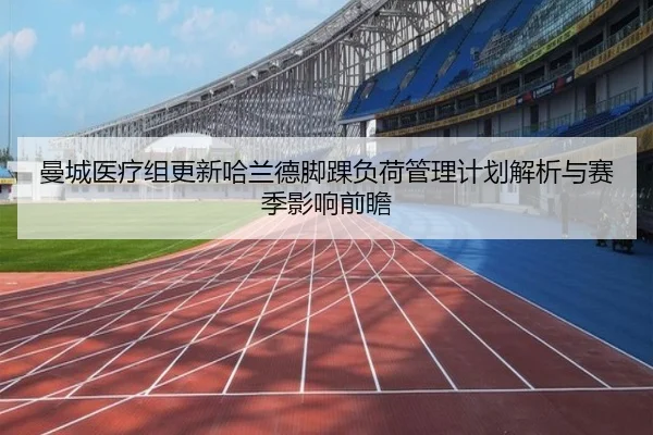 曼城医疗组更新哈兰德脚踝负荷管理计划解析与赛季影响前瞻