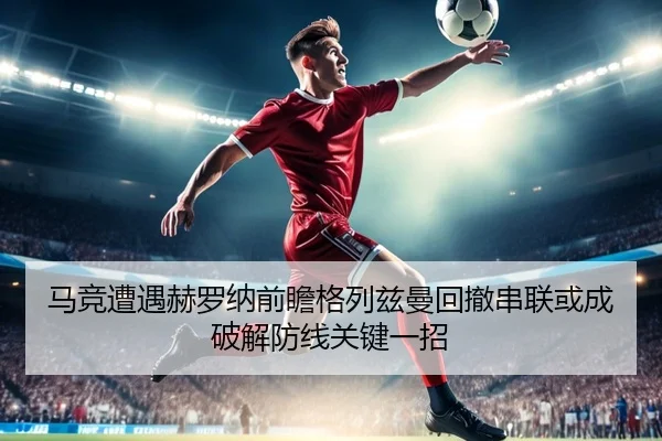 马竞遭遇赫罗纳前瞻格列兹曼回撤串联或成破解防线关键一招