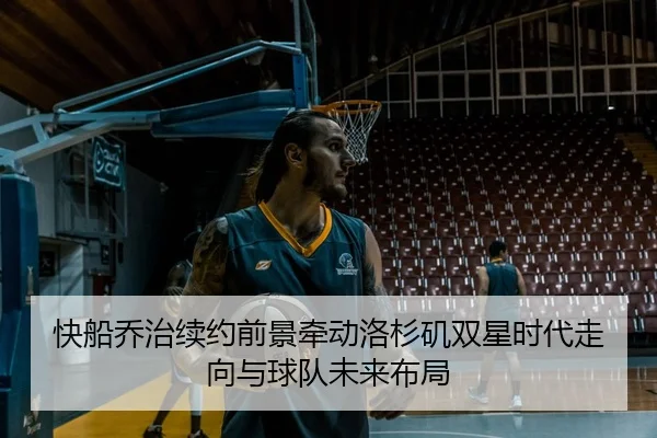 快船乔治续约前景牵动洛杉矶双星时代走向与球队未来布局