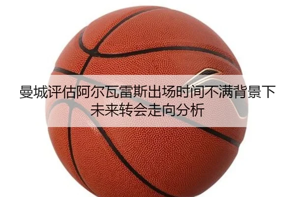 曼城评估阿尔瓦雷斯出场时间不满背景下未来转会走向分析