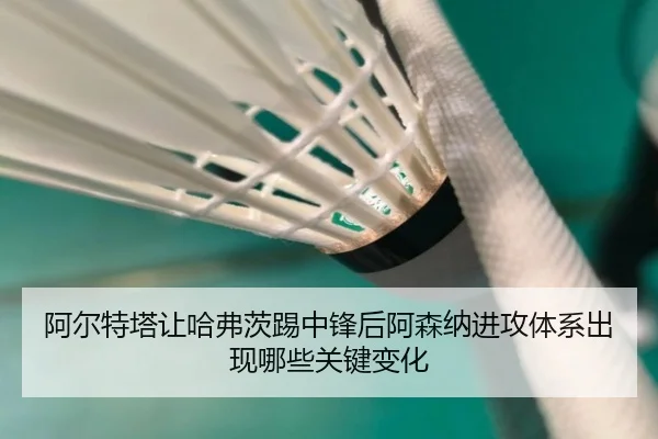 阿尔特塔让哈弗茨踢中锋后阿森纳进攻体系出现哪些关键变化