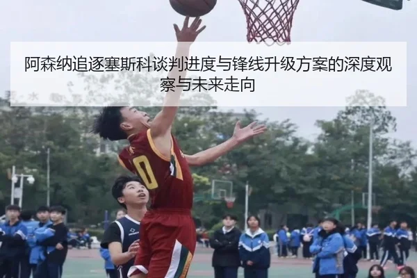 阿森纳追逐塞斯科谈判进度与锋线升级方案的深度观察与未来走向