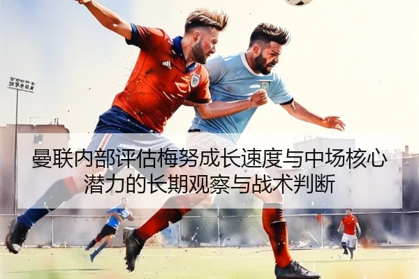 曼联内部评估梅努成长速度与中场核心潜力的长期观察与战术判断
