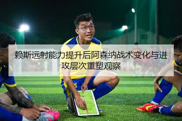 赖斯远射能力提升后阿森纳战术变化与进攻层次重塑观察
