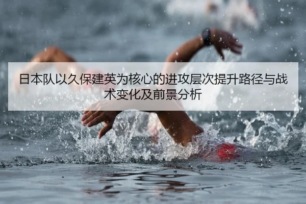 日本队以久保建英为核心的进攻层次提升路径与战术变化及前景分析