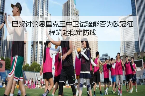 巴黎讨论恩里克三中卫试验能否为欧冠征程筑起稳定防线