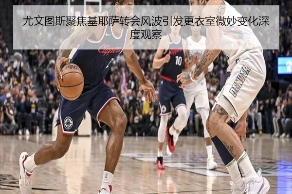 尤文图斯聚焦基耶萨转会风波引发更衣室微妙变化深度观察