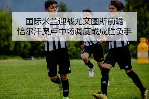 国际米兰迎战尤文图斯前瞻 恰尔汗奥卢中场调度或成胜负手