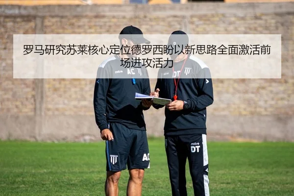 罗马研究苏莱核心定位德罗西盼以新思路全面激活前场进攻活力