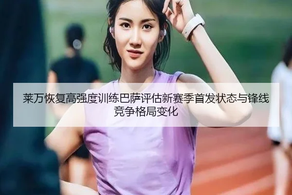 莱万恢复高强度训练巴萨评估新赛季首发状态与锋线竞争格局变化